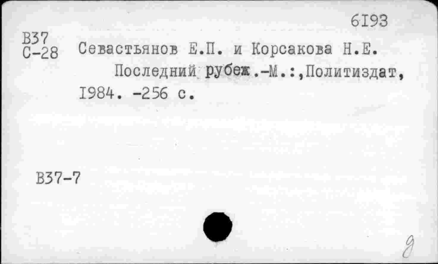 ﻿6193
В37
С-28
Севастьянов Е.П. и Корсакова Н.Е.
Последний рубеж.-М.Политиздат, 1984. -256 с.
В37-7